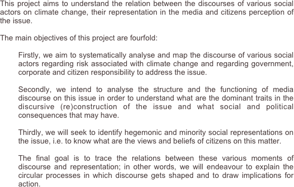 This project aims to understand the relation between the discourses of various social actors on climate change, their representation in the media and citizens perception of the issue. 

The main objectives of this project are fourfold:

	Firstly, we aim to systematically analyse and map the discourse of various social actors regarding risk associated with climate change and regarding government, corporate and citizen responsibility to address the issue.

	Secondly, we intend to analyse the structure and the functioning of media discourse on this issue in order to understand what are the dominant traits in the discursive (re)construction of the issue and what social and political consequences that may have.

	Thirdly, we will seek to identify hegemonic and minority social representations on the issue, i.e. to know what are the views and beliefs of citizens on this matter.

	The final goal is to trace the relations between these various moments of discourse and representation; in other words, we will endeavour to explain the circular processes in which discourse gets shaped and to draw implications for action. 